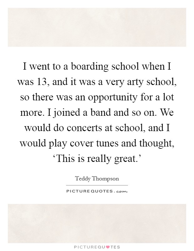 I went to a boarding school when I was 13, and it was a very arty school, so there was an opportunity for a lot more. I joined a band and so on. We would do concerts at school, and I would play cover tunes and thought, ‘This is really great.' Picture Quote #1