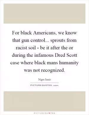 For black Americans, we know that gun control... sprouts from racist soil - be it after the or during the infamous Dred Scott case where black mans humanity was not recognized Picture Quote #1