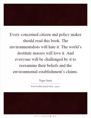 Every concerned citizen and policy maker should read this book. The environmentalists will hate it. The world’s destitute masses will love it. And everyone will be challenged by it to reexamine their beliefs and the environmental establishment’s claims Picture Quote #1