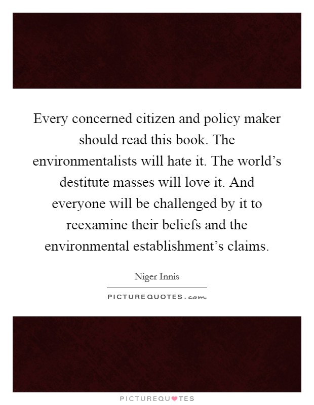 Every concerned citizen and policy maker should read this book. The environmentalists will hate it. The world's destitute masses will love it. And everyone will be challenged by it to reexamine their beliefs and the environmental establishment's claims Picture Quote #1
