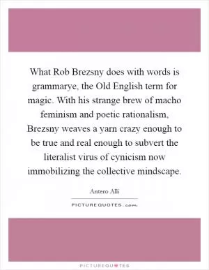 What Rob Brezsny does with words is grammarye, the Old English term for magic. With his strange brew of macho feminism and poetic rationalism, Brezsny weaves a yarn crazy enough to be true and real enough to subvert the literalist virus of cynicism now immobilizing the collective mindscape Picture Quote #1