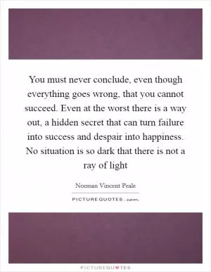 You must never conclude, even though everything goes wrong, that you cannot succeed. Even at the worst there is a way out, a hidden secret that can turn failure into success and despair into happiness. No situation is so dark that there is not a ray of light Picture Quote #1