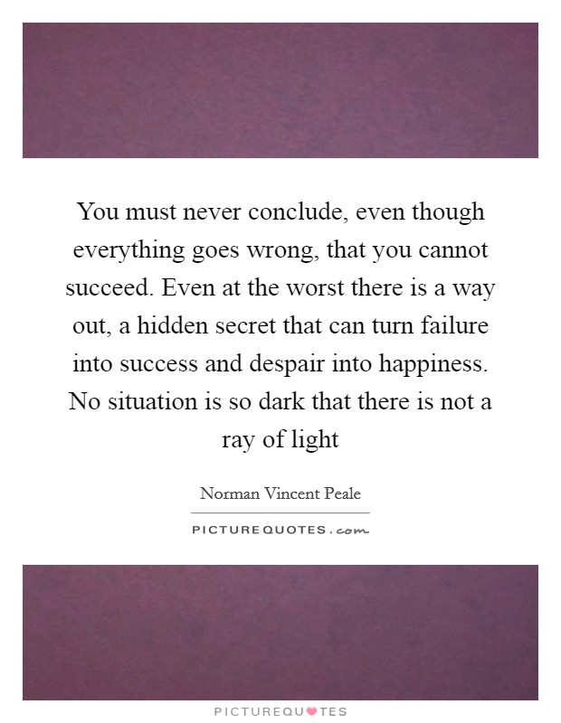 You must never conclude, even though everything goes wrong, that you cannot succeed. Even at the worst there is a way out, a hidden secret that can turn failure into success and despair into happiness. No situation is so dark that there is not a ray of light Picture Quote #1