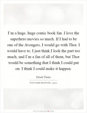 I’m a huge, huge comic book fan. I love the superhero movies so much. If I had to be one of the Avengers, I would go with Thor. I would have to. I just think I look the part too much, and I’m a fan of all of them, but Thor would be something that I think I could put on. I think I could make it happen Picture Quote #1