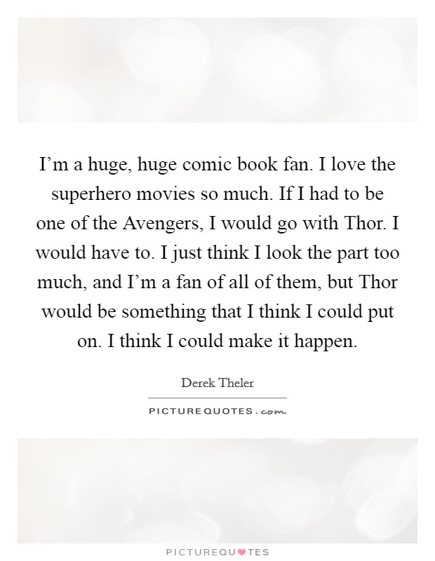 I'm a huge, huge comic book fan. I love the superhero movies so much. If I had to be one of the Avengers, I would go with Thor. I would have to. I just think I look the part too much, and I'm a fan of all of them, but Thor would be something that I think I could put on. I think I could make it happen Picture Quote #1