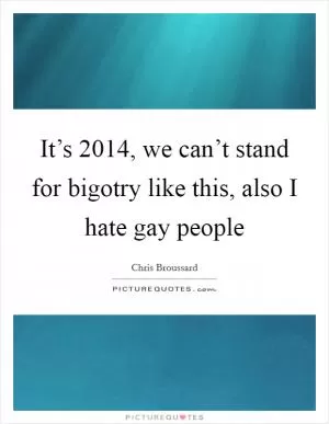 It’s 2014, we can’t stand for bigotry like this, also I hate gay people Picture Quote #1
