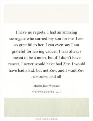 I have no regrets. I had an amazing surrogate who carried my son for me. I am so grateful to her. I can even say I am grateful for having cancer. I was always meant to be a mom, but if I didn’t have cancer, I never would have had Zev. I would have had a kid, but not Zev, and I want Zev - tantrums and all Picture Quote #1