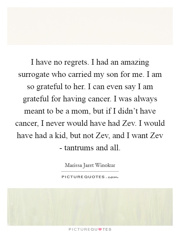 I have no regrets. I had an amazing surrogate who carried my son for me. I am so grateful to her. I can even say I am grateful for having cancer. I was always meant to be a mom, but if I didn't have cancer, I never would have had Zev. I would have had a kid, but not Zev, and I want Zev - tantrums and all Picture Quote #1