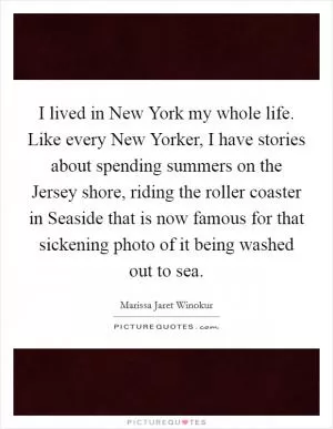 I lived in New York my whole life. Like every New Yorker, I have stories about spending summers on the Jersey shore, riding the roller coaster in Seaside that is now famous for that sickening photo of it being washed out to sea Picture Quote #1