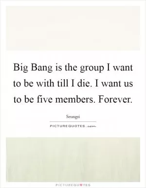 Big Bang is the group I want to be with till I die. I want us to be five members. Forever Picture Quote #1