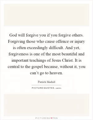 God will forgive you if you forgive others. Forgiving those who cause offence or injury is often exceedingly difficult. And yet, forgiveness is one of the most beautiful and important teachings of Jesus Christ. It is central to the gospel because, without it, you can’t go to heaven Picture Quote #1