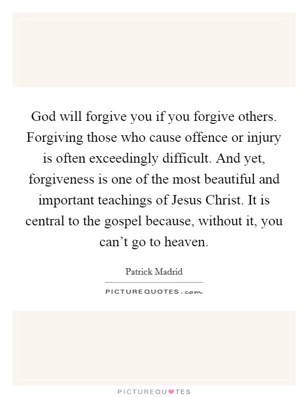 God will forgive you if you forgive others. Forgiving those who cause offence or injury is often exceedingly difficult. And yet, forgiveness is one of the most beautiful and important teachings of Jesus Christ. It is central to the gospel because, without it, you can't go to heaven Picture Quote #1