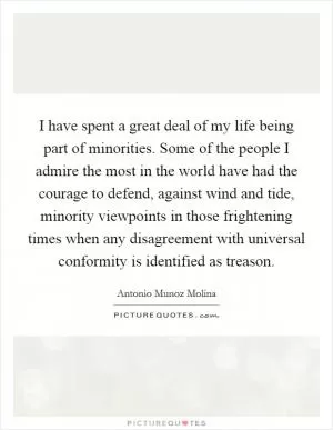 I have spent a great deal of my life being part of minorities. Some of the people I admire the most in the world have had the courage to defend, against wind and tide, minority viewpoints in those frightening times when any disagreement with universal conformity is identified as treason Picture Quote #1