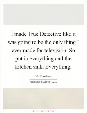 I made True Detective like it was going to be the only thing I ever made for television. So put in everything and the kitchen sink. Everything Picture Quote #1