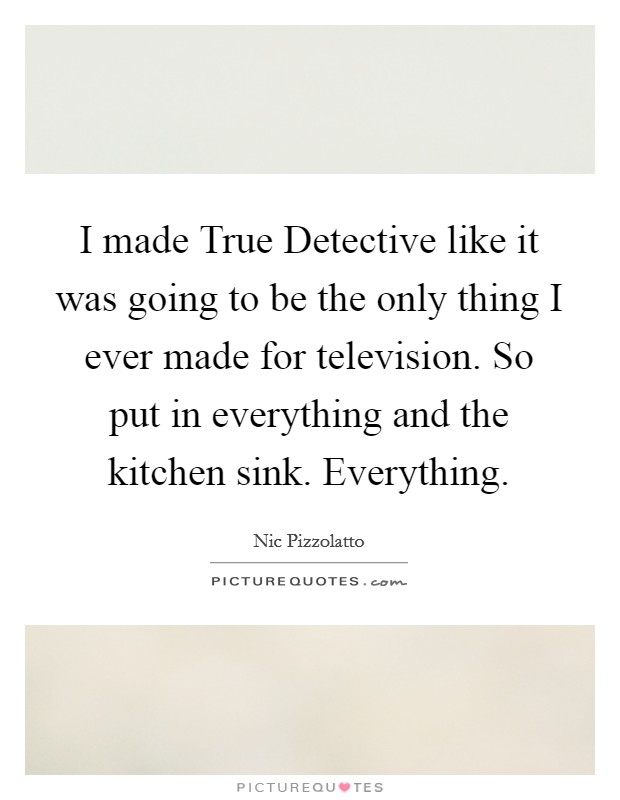 I made True Detective like it was going to be the only thing I ever made for television. So put in everything and the kitchen sink. Everything Picture Quote #1