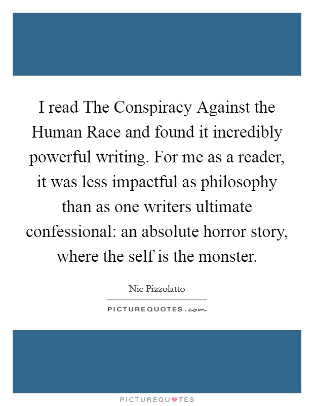 I read The Conspiracy Against the Human Race and found it incredibly powerful writing. For me as a reader, it was less impactful as philosophy than as one writers ultimate confessional: an absolute horror story, where the self is the monster Picture Quote #1