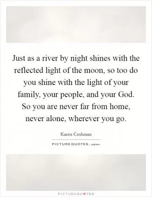 Just as a river by night shines with the reflected light of the moon, so too do you shine with the light of your family, your people, and your God. So you are never far from home, never alone, wherever you go Picture Quote #1