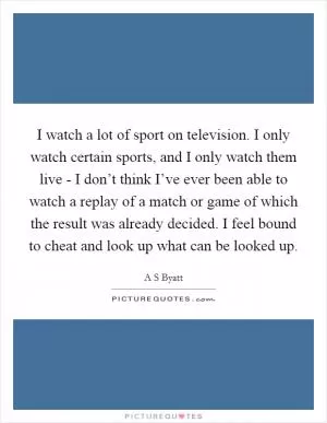I watch a lot of sport on television. I only watch certain sports, and I only watch them live - I don’t think I’ve ever been able to watch a replay of a match or game of which the result was already decided. I feel bound to cheat and look up what can be looked up Picture Quote #1