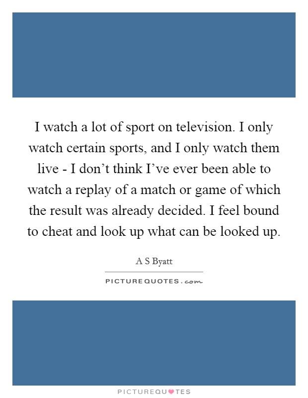 I watch a lot of sport on television. I only watch certain sports, and I only watch them live - I don't think I've ever been able to watch a replay of a match or game of which the result was already decided. I feel bound to cheat and look up what can be looked up Picture Quote #1