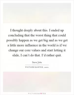 I thought deeply about this. I ended up concluding that the worst thing that could possibly happen as we get big and as we get a little more influence in the world is if we change our core values and start letting it slide, I can’t do that. I’d rather quit Picture Quote #1