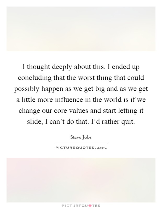 I thought deeply about this. I ended up concluding that the worst thing that could possibly happen as we get big and as we get a little more influence in the world is if we change our core values and start letting it slide, I can't do that. I'd rather quit Picture Quote #1