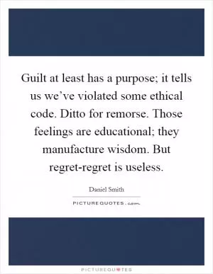 Guilt at least has a purpose; it tells us we’ve violated some ethical code. Ditto for remorse. Those feelings are educational; they manufacture wisdom. But regret-regret is useless Picture Quote #1