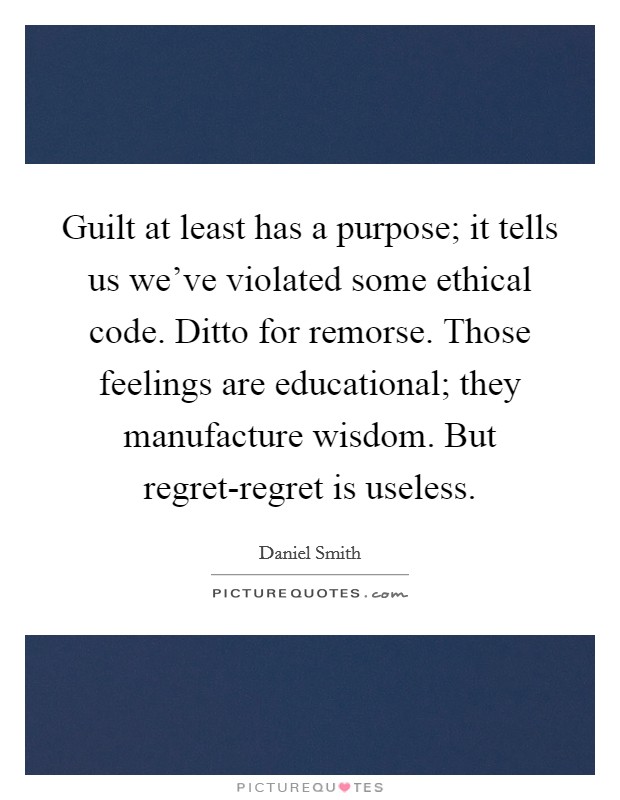 Guilt at least has a purpose; it tells us we've violated some ethical code. Ditto for remorse. Those feelings are educational; they manufacture wisdom. But regret-regret is useless Picture Quote #1