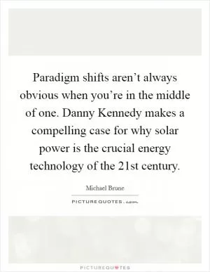 Paradigm shifts aren’t always obvious when you’re in the middle of one. Danny Kennedy makes a compelling case for why solar power is the crucial energy technology of the 21st century Picture Quote #1