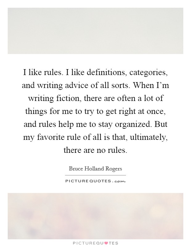 I like rules. I like definitions, categories, and writing advice of all sorts. When I'm writing fiction, there are often a lot of things for me to try to get right at once, and rules help me to stay organized. But my favorite rule of all is that, ultimately, there are no rules Picture Quote #1