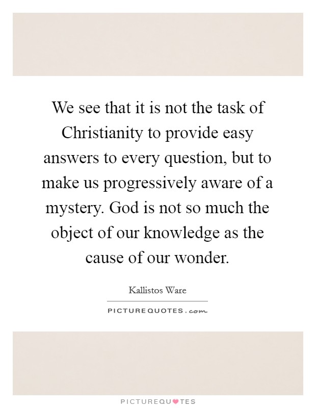 We see that it is not the task of Christianity to provide easy answers to every question, but to make us progressively aware of a mystery. God is not so much the object of our knowledge as the cause of our wonder Picture Quote #1