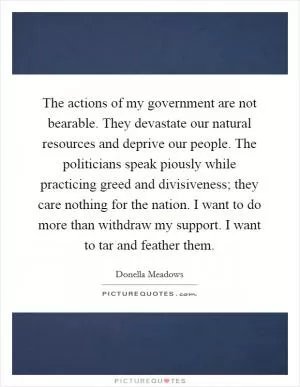 The actions of my government are not bearable. They devastate our natural resources and deprive our people. The politicians speak piously while practicing greed and divisiveness; they care nothing for the nation. I want to do more than withdraw my support. I want to tar and feather them Picture Quote #1