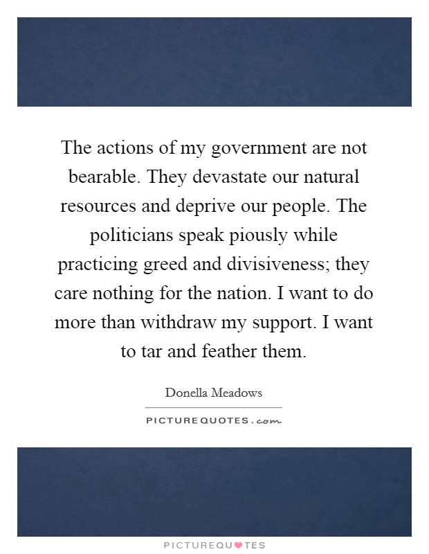 The actions of my government are not bearable. They devastate our natural resources and deprive our people. The politicians speak piously while practicing greed and divisiveness; they care nothing for the nation. I want to do more than withdraw my support. I want to tar and feather them Picture Quote #1