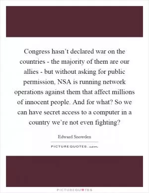 Congress hasn’t declared war on the countries - the majority of them are our allies - but without asking for public permission, NSA is running network operations against them that affect millions of innocent people. And for what? So we can have secret access to a computer in a country we’re not even fighting? Picture Quote #1