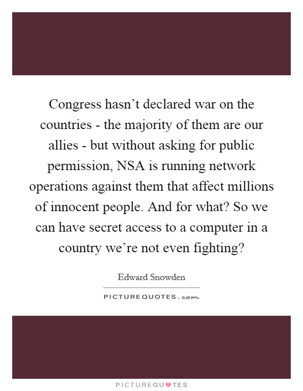 Congress hasn't declared war on the countries - the majority of them are our allies - but without asking for public permission, NSA is running network operations against them that affect millions of innocent people. And for what? So we can have secret access to a computer in a country we're not even fighting? Picture Quote #1