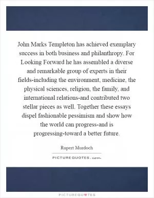 John Marks Templeton has achieved exemplary success in both business and philanthropy. For Looking Forward he has assembled a diverse and remarkable group of experts in their fields-including the environment, medicine, the physical sciences, religion, the family, and international relations-and contributed two stellar pieces as well. Together these essays dispel fashionable pessimism and show how the world can progress-and is progressing-toward a better future Picture Quote #1