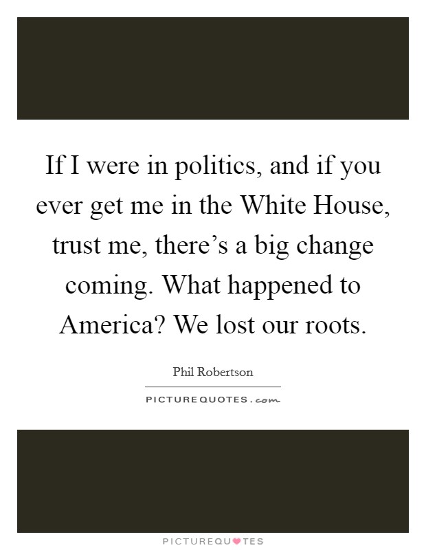 If I were in politics, and if you ever get me in the White House, trust me, there's a big change coming. What happened to America? We lost our roots Picture Quote #1