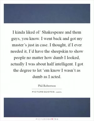 I kinda liked ol’ Shakespeare and them guys, you know. I went back and got my master’s just in case. I thought, if I ever needed it, I’d have the sheepskin to show people no matter how dumb I looked, actually I was about half intelligent. I got the degree to let ‘em know I wasn’t as dumb as I acted Picture Quote #1