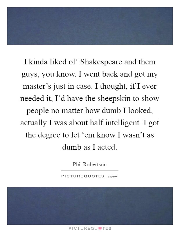 I kinda liked ol' Shakespeare and them guys, you know. I went back and got my master's just in case. I thought, if I ever needed it, I'd have the sheepskin to show people no matter how dumb I looked, actually I was about half intelligent. I got the degree to let ‘em know I wasn't as dumb as I acted Picture Quote #1