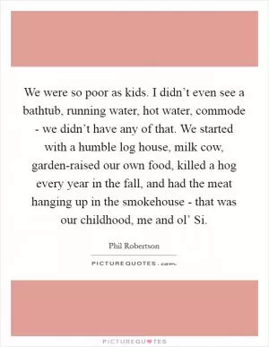 We were so poor as kids. I didn’t even see a bathtub, running water, hot water, commode - we didn’t have any of that. We started with a humble log house, milk cow, garden-raised our own food, killed a hog every year in the fall, and had the meat hanging up in the smokehouse - that was our childhood, me and ol’ Si Picture Quote #1