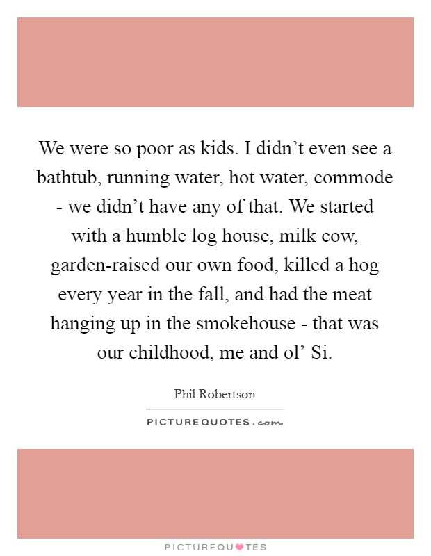 We were so poor as kids. I didn't even see a bathtub, running water, hot water, commode - we didn't have any of that. We started with a humble log house, milk cow, garden-raised our own food, killed a hog every year in the fall, and had the meat hanging up in the smokehouse - that was our childhood, me and ol' Si Picture Quote #1