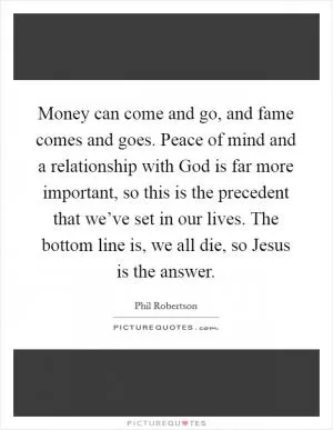 Money can come and go, and fame comes and goes. Peace of mind and a relationship with God is far more important, so this is the precedent that we’ve set in our lives. The bottom line is, we all die, so Jesus is the answer Picture Quote #1