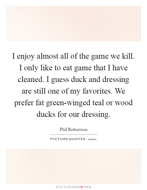 I enjoy almost all of the game we kill. I only like to eat game that I have cleaned. I guess duck and dressing are still one of my favorites. We prefer fat green-winged teal or wood ducks for our dressing Picture Quote #1