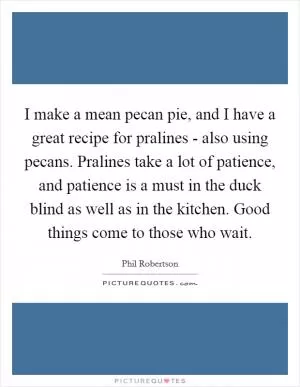 I make a mean pecan pie, and I have a great recipe for pralines - also using pecans. Pralines take a lot of patience, and patience is a must in the duck blind as well as in the kitchen. Good things come to those who wait Picture Quote #1
