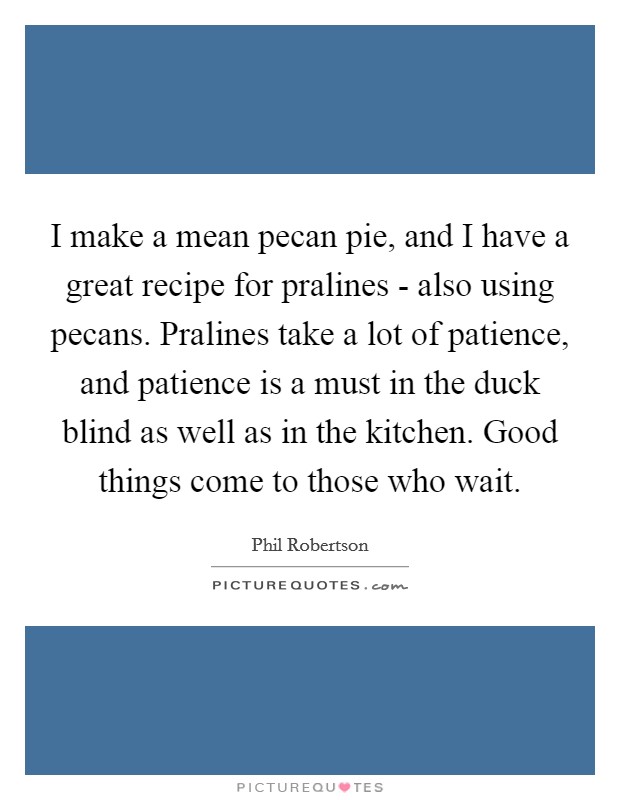I make a mean pecan pie, and I have a great recipe for pralines - also using pecans. Pralines take a lot of patience, and patience is a must in the duck blind as well as in the kitchen. Good things come to those who wait Picture Quote #1