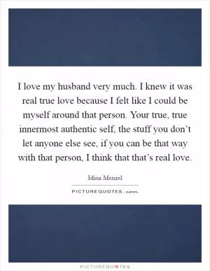 I love my husband very much. I knew it was real true love because I felt like I could be myself around that person. Your true, true innermost authentic self, the stuff you don’t let anyone else see, if you can be that way with that person, I think that that’s real love Picture Quote #1