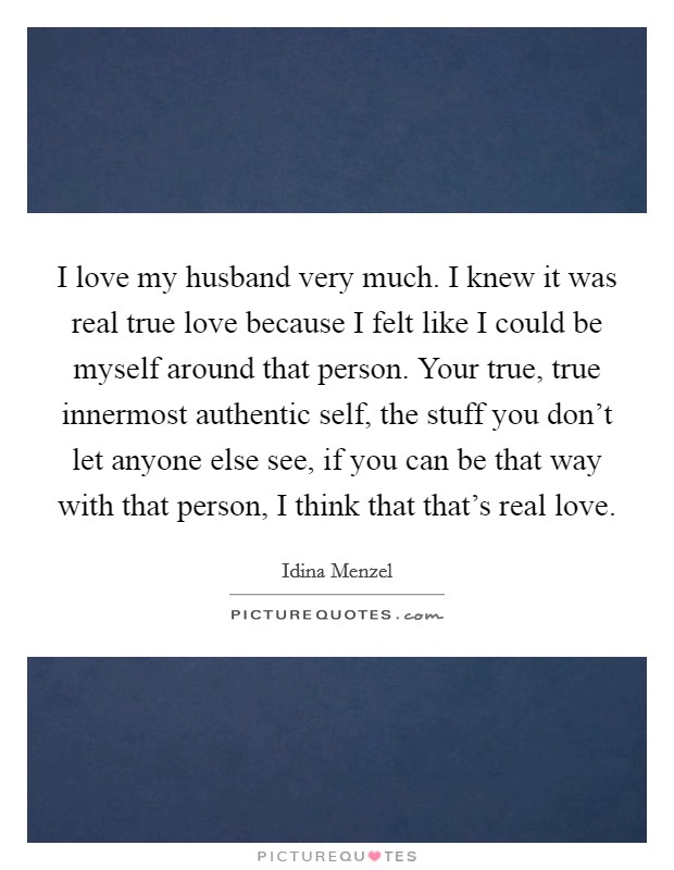 I love my husband very much. I knew it was real true love because I felt like I could be myself around that person. Your true, true innermost authentic self, the stuff you don't let anyone else see, if you can be that way with that person, I think that that's real love Picture Quote #1