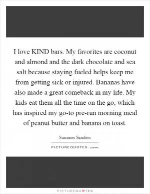 I love KIND bars. My favorites are coconut and almond and the dark chocolate and sea salt because staying fueled helps keep me from getting sick or injured. Bananas have also made a great comeback in my life. My kids eat them all the time on the go, which has inspired my go-to pre-run morning meal of peanut butter and banana on toast Picture Quote #1
