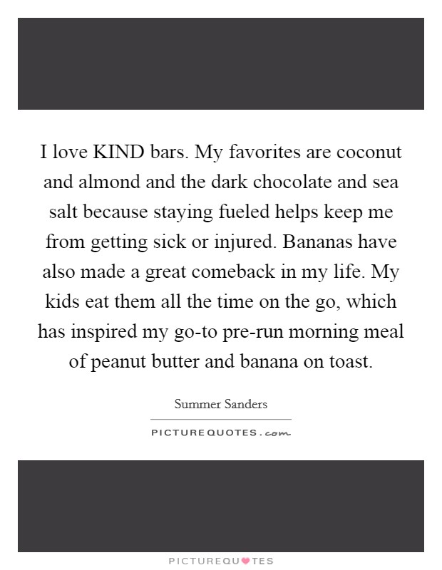 I love KIND bars. My favorites are coconut and almond and the dark chocolate and sea salt because staying fueled helps keep me from getting sick or injured. Bananas have also made a great comeback in my life. My kids eat them all the time on the go, which has inspired my go-to pre-run morning meal of peanut butter and banana on toast Picture Quote #1