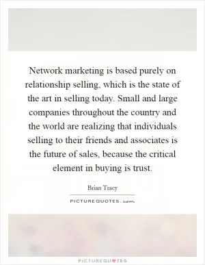 Network marketing is based purely on relationship selling, which is the state of the art in selling today. Small and large companies throughout the country and the world are realizing that individuals selling to their friends and associates is the future of sales, because the critical element in buying is trust Picture Quote #1