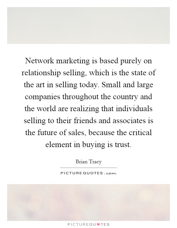 Network marketing is based purely on relationship selling, which is the state of the art in selling today. Small and large companies throughout the country and the world are realizing that individuals selling to their friends and associates is the future of sales, because the critical element in buying is trust Picture Quote #1